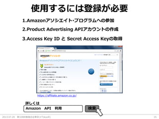 2013.07.20 第32回R勉強会@東京(#TokyoR) 15
使用するには登録が必要
1.Amazonアソシエイト･プログラムへの参加
2.Product Advertising APIアカウントの作成
詳しくは
Amazon API 利用 検索
https://affiliate.amazon.co.jp/
3.Access Key ID と Secret Access Keyの取得
 