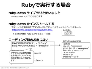2013.07.20 第32回R勉強会@東京(#TokyoR) 16
Rubyで実行する場合
ruby-aaws ライブラリを使いました
amazon-ecs というのもあります
ruby-aaws をインストールする
下記サイトで最新版をダウンロードしてローカルファイルからインストール
http://www.caliban.org/ruby/ruby-aws/
> gem install ruby-aaws-0.8.1 --local
コーディング時のおまじない
ENV['AMAZONRCDIR'] = 'd:/ruby'
ENV['AMAZONRCFILE'] = 'amazonrc‘
require 'rubygems'
require 'amazon/aws/search'
require 'kconv'
include Amazon::AWS
include Amazon::AWS::Search
[global]
key_id = ‘xxxxxxxxxx'
secret_key_id = ‘yyyyyyyyyy'
Associate = ‘zzzzzzzzzz'
cache = false
locale = 'jp'
encoding = 'utf-8'
d:/ruby/amazonrc
アクセスに必要な情報
を準備したファイルを
環境変数として指定し
ます。
私の環境は
win7 32bit
ruby 1.8.7
 