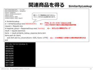 2013.07.20 第32回R勉強会@東京(#TokyoR) 18
関連商品を得る
# SimilarityLookup
sl = SimilarityLookup.new(‘B0058GJCPA')
request = Request.new
sl.response_group = ResponseGroup.new(:ItemIds)
result = request.search(sl)
items = result.similarity_lookup_response.items.item
items.each do |item|
puts item.asin.to_s.kconv(Kconv::SJIS, Kconv::UTF8)
end
ENV['AMAZONRCDIR'] = 'd:/ruby'
ENV['AMAZONRCFILE'] = 'amazonrc'
require 'rubygems'
require 'amazon/aws/search'
require 'kconv'
include Amazon::AWS
include Amazon::AWS::Search
SimilarityLookup
D:¥>ruby SimilarityLookup.rb
B001TZ8T2G
B0058GGD0C
B0058GJCAU
B007JGLC8C
B007JGLDE0
B001TZ8SYK
B0045TIEXC
B001TZ5QMM
B001TZAQCW
アサヒ スーパードライ 350ml×24本
※カンマ区切りで最大10個の商品を指定可能
出力したい要素のグループ
1つの商品につき最大10個の商品を得られる
親コードに関連商品はありません。
子コードを与える必要があります。
 