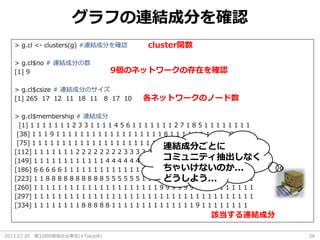 2013.07.20 第32回R勉強会@東京(#TokyoR) 28
グラフの連結成分を確認
> g.cl <- clusters(g) #連結成分を確認
> g.cl$no # 連結成分の数
[1] 9
> g.cl$csize # 連結成分のサイズ
[1] 265 17 12 11 18 11 8 17 10
> g.cl$membership # 連結成分
[1] 1 1 1 1 1 1 1 2 3 3 1 1 1 1 4 5 6 1 1 1 1 1 1 1 2 7 1 8 5 1 1 1 1 1 1 1 1
[38] 1 1 1 9 1 1 1 1 1 1 1 1 1 1 1 1 1 1 1 1 1 1 8 1 1 1 1 1 1 1 1 1 1 9 1 1 1
[75] 1 1 1 1 1 1 1 1 1 1 1 1 1 1 1 1 1 1 1 1 1 1 1 1 1 1 1 1 1 1 1 1 1 1 1 1 1
[112] 1 1 1 1 1 1 1 2 2 2 2 2 2 2 2 3 3 3 3 3 3 3 3 3 3 1 1 1 1 1 1 1 1 1 1 1 1
[149] 1 1 1 1 1 1 1 1 1 1 1 1 4 4 4 4 4 4 4 4 4 4 5 5 5 5 5 5 5 5 5 5 6 6 6 6 6
[186] 6 6 6 6 6 1 1 1 1 1 1 1 1 1 1 1 1 1 1 1 1 1 1 2 2 2 2 2 2 2 7 7 7 7 7 7 7
[223] 1 1 8 8 8 8 8 8 8 8 8 8 5 5 5 5 5 5 1 1 1 1 1 1 1 1 1 1 1 1 1 1 1 1 1 1 1
[260] 1 1 1 1 1 1 1 1 1 1 1 1 1 1 1 1 1 1 1 1 1 9 9 9 9 9 9 9 1 1 1 1 1 1 1 1 1
[297] 1 1 1 1 1 1 1 1 1 1 1 1 1 1 1 1 1 1 1 1 1 1 1 1 1 1 1 1 1 1 1 1 1 1 1 1 1
[334] 1 1 1 1 1 1 1 1 8 8 8 8 8 1 1 1 1 1 1 1 1 1 1 1 1 1 1 9 1 1 1 1 1 1 1 1
9個のネットワークの存在を確認
各ネットワークのノード数
該当する連結成分
cluster関数
連結成分ごとに
コミュニティ抽出しなく
ちゃいけないのか...
どうしよう...
 
