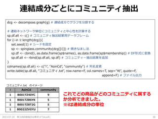 2013.07.20 第32回R勉強会@東京(#TokyoR) 30
連結成分ごとにコミュニティ抽出
dcg <- decompose.graph(g) # 連結成分でグラフを分割する
# 連結ネットワーク単位にコミュニティと中心性を計算する
sp.df.all <- c() # コミュニティ抽出結果用データフレーム
for (i in 1:length(dcg)){
set.seed(1) # シードを固定
sp <- spinglass.community(dcg[[i]]) # 焼きなまし法
sp.df <- cbind(i, as.data.frame(sp$names), as.data.frame(sp$membership)) # DF形式に変換
sp.df.all <- rbind(sp.df.all, sp.df) # コミュニティー抽出結果を追加
}
colnames(sp.df.all) <- c("i", "AsinCd", "community") # 列名変更
write.table(sp.df.all, "コミュニティ.txt", row.name=F, col.names=T, sep="¥t", quote=F,
append=F) # ファイル出力
i AsinCd community
1 B001TZ40YC 9
1 B001TZ8SYK 5
1 B001TZ8T2G 5
1 B0022ZVGYU 7
コミュニティ.txt のイメージ
これでどの商品がどのコミュニティに属する
か分析できました。
※iは連結成分の単位
 