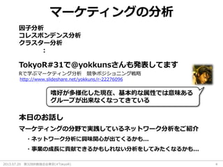 2013.07.20 第32回R勉強会@東京(#TokyoR) 4
マーケティングの分析
因子分析
コレスポンデンス分析
クラスター分析
：
http://www.slideshare.net/yokkuns/r-22276096
Rで学ぶマーケティング分析 競争ポジショニング戦略
TokyoR#31で@yokkunsさんも発表してます
マーケティングの分野で実践しているネットワーク分析をご紹介
本日のお話し
・ネットワーク分析に興味関心が出てくるかも...
・事業の成長に貢献できるかもしれない分析をしてみたくなるかも...
嗜好が多様化した現在、基本的な属性では意味ある
グループが出来なくなってきている
 