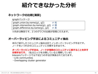 2013.07.20 第32回R勉強会@東京(#TokyoR) 40
紹介できなかった分析
ネットワークの比較(演算)
オーバーラッピング手法によるコミュニティ抽出
graph.union.by.name(g1, g2) # 和
graph.intersection.by.name(g1, g2) # 積
graph.difference.by.name(g1, g2) # 差
igraphパッケージ
※向きは無効です。2つのグラフの比較が容易に行えます。
本日ご紹介したコミュニティ抽出は全てノンオーバーラッピング手法です。
ノードをいづれかのコミュニティに分類する手法です。
オーバーラッピング手法は、ノードが複数のコミュニティに属することを許す
分類手法です。（私はエッジを分類していると理解していま）
linkcomパッケージでは下記2つの手法が実装されております。
・Link communities
・Overlapping cluster generator
 