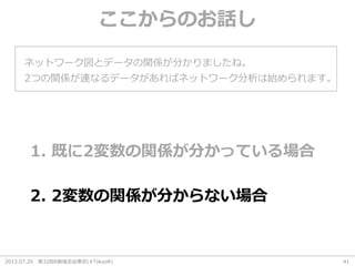 2013.07.20 第32回R勉強会@東京(#TokyoR) 41
ここからのお話し
ネットワーク図とデータの関係が分かりましたね。
1. 既に2変数の関係が分かっている場合
2つの関係が連なるデータがあればネットワーク分析は始められます。
2. 2変数の関係が分からない場合
 