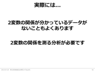 2013.07.20 第32回R勉強会@東京(#TokyoR) 42
実際には...
2変数の関係が分かっているデータが
ないこともよくあります
2変数の関係を測る分析が必要です
 