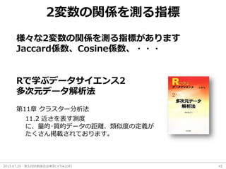 2013.07.20 第32回R勉強会@東京(#TokyoR) 43
2変数の関係を測る指標
様々な2変数の関係を測る指標があります
Jaccard係数、Cosine係数、・・・
Rで学ぶデータサイエンス2
多次元データ解析法
第11章 クラスター分析法
11.2 近さを表す測度
に、量的･質的データの距離、類似度の定義が
たくさん掲載されております。
 