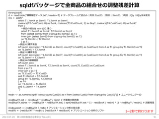 2013.07.20 第32回R勉強会@東京(#TokyoR) 51
sqldfパッケージで全商品の組合せの調整残差計算
library(sqldf)
d <- read.table("購買履歴データ.txt", header=T) # データフレームで読込み 1列目:CustID、2列目：ItemID、3列目：Qty ※Qtyは未使用
res <- sqldf("
select T1.ItemX as ItemX, T1.ItemY as ItemY,
coalesce(T2.CustCount, 0) as BuyX, coalesce(T3.CustCount, 0) as BuyY, coalesce(T4.CustCount, 0) as BuyXY
from (
--商品の組合せ n(n-1)/2 通り
select T1.ItemId as ItemX, T2.ItemId as ItemY
from (select ItemID from d group by ItemID) as T1
inner join (select ItemID from d group by ItemID) as T2
on T1.ItemId < T2.ItemId
) as T1
--商品Xの購買者数
left outer join (select T1.ItemId as ItemX, count(T1.CustID) as CustCount from d as T1 group by T1.ItemId) as T2
on T1.ItemX = T2.ItemX
--商品Yの購買者数
left outer join (select T1.ItemId as ItemY, count(T1.CustID) as CustCount from d as T1 group by T1.ItemId) as T3
on T1.ItemY = T3.ItemY
--商品XYの購買者数
left outer join (
select T1.ItemId as ItemX, T2.ItemId as ItemY, count(T1.CustID) as CustCount
from d as T1
inner join d as T2
on T1.CustID = T2.CustID
and T1.ItemId < T2.ItemId
group by T1.ItemId, T2.ItemId
) as T4
on T1.ItemX = T4.ItemX
and T1.ItemY = T4.ItemY
")
res$n <- as.numeric(sqldf("select count(CustID) as n from (select CustID from d group by CustID)")) # ユニークモニターID
res$BuyXY.est <- res$BuyX * res$BuyY / res$n # 併買者の期待数
res$BuyXY.stdres <- (res$BuyXY - res$BuyXY.est) / sqrt(res$BuyXY.est * (1 - res$BuyX / res$n) * (1 - res$BuyY / res$n)) # 調整残差
res$support <- res$BuyXY / res$n # アソシエーション分析の指示度
res$lift <- (res$BuyXY * res$n) / (res$BuyX * res$BuyY) # アソシエーション分析のリフト 1~2秒で終わります
 