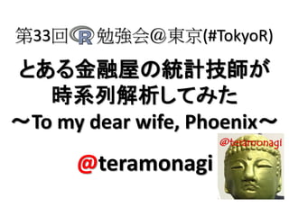 とある金融屋の統計技師が
時系列解析してみた
～To my dear wife, Phoenix～
第33回 勉強会＠東京(#TokyoR)
@teramonagi
 