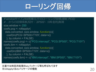 ローリング回帰
20
# windowサイズ250(営業日)でのローリング回帰(IBM, PCG)
# …からの回帰係数(切片・SP500・10年金利)取得
size.window <- 250
coefs.pcg <- rollapplyr(
data.converted, size.window, function(x){
coef(lm(PCG~SP500+T10Y, data=x))
}, by.column = FALSE)
names(coefs.pcg) <- c("PCG.intercept", "PCG.SP500", "PCG.T10Y")
coefs.ibm <- rollapplyr(
data.converted, size.window, function(x){
coef(lm(IBM~SP500+T10Y, data=x))
}, by.column = FALSE)
names(coefs.ibm) <- c("IBM.intercept", "IBM.SP500", "IBM.T10Y")
※裏では時系列処理のxtsパッケージ等も呼ばれてます
※rollapplyrはxtsパッケージの機能
 