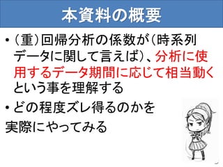 本資料の概要
• （重）回帰分析の係数が（時系列
データに関して言えば）、分析に使
用するデータ期間に応じて相当動く
という事を理解する
• どの程度ズレ得るのかを
実際にやってみる
9
 