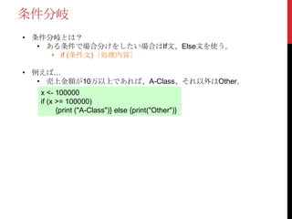 条件分岐
• 条件分岐とは？
• ある条件で場合分けをしたい場合はIf文、Else文を使う。
• if (条件文)｛処理内容｝
• 例えば…
• 売上金額が10万以上であれば、A-Class、それ以外はOther。
x <- 100000
if (x >= 100000)
{print ("A-Class")} else {print("Other")}
 
