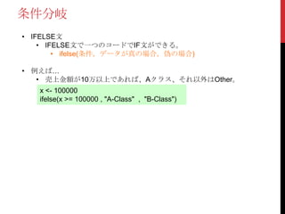 条件分岐
• IFELSE文
• IFELSE文で一つのコードでIF文ができる。
• ifelse(条件，データが真の場合，偽の場合)
• 例えば…
• 売上金額が10万以上であれば、Aクラス、それ以外はOther。
x <- 100000
ifelse(x >= 100000 , "A-Class" , "B-Class")
 