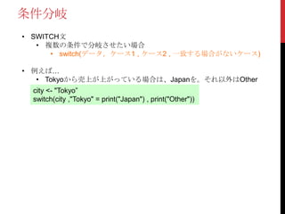 条件分岐
• SWITCH文
• 複数の条件で分岐させたい場合
• switch(データ，ケース1 , ケース2 , 一致する場合がないケース)
• 例えば…
• Tokyoから売上が上がっている場合は、Japanを。それ以外はOther
city <- "Tokyo”
switch(city ,"Tokyo" = print("Japan") , print("Other"))
 