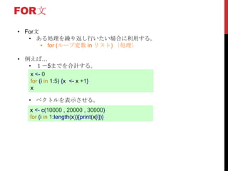 FOR文
• For文
• ある処理を繰り返し行いたい場合に利用する。
• for (ループ変数 in リスト) ｛処理｝
• 例えば…
• １〜5までを合計する。
• ベクトルを表示させる。
x <- 0
for (i in 1:5) {x <- x +1}
x
x <- c(10000 , 20000 , 30000)
for (i in 1:length(x)){print(x[i])}
 