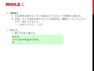 WHILE文
• While文
• ある条件が成り立っている場合にずっとループ処理をし続ける。
• 注意：ずっと条件が成り立っている場合は、無限ループしてしまう
ので、気をつけること。
• while (条件式) ｛処理｝
• 例えば…
• 5以下を足し続ける。
x <- 0
while (x <= 4) {x <- x +1}
x
 