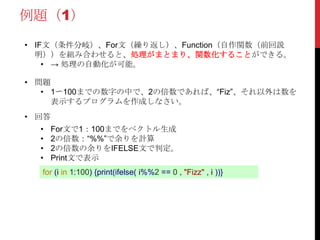 例題（1）
• IF文（条件分岐）、For文（繰り返し）、Function（自作関数（前回説
明））を組み合わせると、処理がまとまり、関数化することができる。
• → 処理の自動化が可能。
for (i in 1:100) {print(ifelse( i%%2 == 0 , "Fizz" , i ))}
• 問題
• 1〜100までの数字の中で、2の倍数であれば、“Fiz”、それ以外は数を
表示するプログラムを作成しなさい。
• 回答
• For文で1：100までをベクトル生成
• 2の倍数：“%%”で余りを計算
• 2の倍数の余りをIFELSE文で判定。
• Print文で表示
 