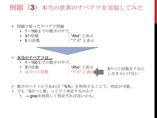例題（3）本当の世界のナベアツを実装してみた
• 問題で使ったナベアツ問題
• 1〜100までの数字の中で、
• 3の倍数 ：“Aho” と表示
• 5 の倍数 ：“アホ” と表示
• 本当のナベアツは…
• 1〜100までの数字の中で、
• 3の倍数 ：“Aho” と表示
• ３のつく倍数 ：“アホ” と表示
3のつく倍数をアホに
しなきゃいけない
• 数字のベクトルであれば「%%」を利用することで、判定が可能。
• でも「3がつく数」ってどう判定するのか？
• → grepを利用して判定すれば良いかも。
 