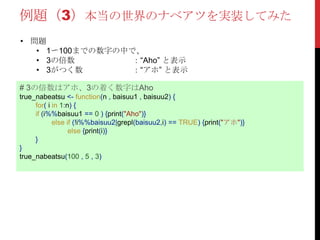 例題（3）本当の世界のナベアツを実装してみた
# 3の倍数はアホ、3の着く数字はAho
true_nabeatsu <- function(n , baisuu1 , baisuu2) {
for( i in 1:n) {
if (i%%baisuu1 == 0 ) {print("Aho")}
else if (!i%%baisuu2|grepl(baisuu2,i) == TRUE) {print("アホ")}
else {print(i)}
}
}
true_nabeatsu(100 , 5 , 3)
• 問題
• 1〜100までの数字の中で、
• 3の倍数 ：“Aho” と表示
• 3がつく数 ：“アホ” と表示
 