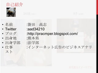 • 名前 :簑田 高志
• Twitter :aad34210
• ブログ :http://pracmper.blogspot.com/
• 出身地 :熊本県
• 出身学部 :法学部
• 仕事 :インターネット広告のビジネスアナリ
スト
自己紹介
 