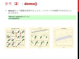 参考（2）：demo()
• demo()という関数を利用することで、パッケージの参照デモをみること
ができます。
#demo()のgraphicsを見てみる
demo(graphics)
Sepal.Length
2.0 2.5 3.0 3.5 4.0 0.5 1.0 1.5 2.0 2.5
4.55.56.57.5
2.02.53.03.54.0
Sepal.Width
Petal.Length
1234567
4.5 5.5 6.5 7.5
0.51.01.52.02.5
1 2 3 4 5 6 7
Petal.Width
Edgar Anderson's Iris Data
-35-30-25-20-15-10
165 170 175 180 185
165 170 175 180 185 165 170 175 180 185
-35-30-25-20-15-10
long
lat
100 200 300 400 500 600
Given : depth
1 2 3 4 5 6 7 8 9 10
0246
Notched Boxplots
Group
 