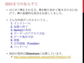 前回までのあらすじ
• はじめてRをさわる方、Rを触り初めて数カ月の方に向
けて、Rの基礎的な部分をお話ししました。
• どんな内容だったかというと…
1. インストール
2. 起動と終了
3. demo()の利用
4. データへのアクセス方法
5. データ集計方法
6. 関数
7. 自作関数（Function）
8. パッケージ
• 前回の資料はSlideshareに公開しています。
 http://www.slideshare.net/aad34210/tokyo-r18
 