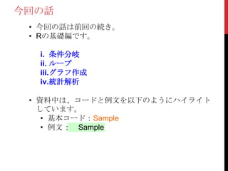 今回の話
• 今回の話は前回の続き。
• Rの基礎編です。
i. 条件分岐
ii. ループ
iii.グラフ作成
iv.統計解析
• 資料中は、コードと例文を以下のようにハイライト
しています。
• 基本コード：Sample
• 例文： Sample
 