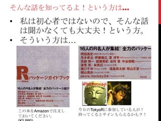 そんな話を知ってるよ！という方は…
• 私は初心者ではないので、そんな話
は聞かなくても大丈夫！という方。
• そういう方は…
この本をAmazonで注文し
ておいてください。
今日のTokyoRに参加している人が！
持ってくるとサインもらえるかも？！
 