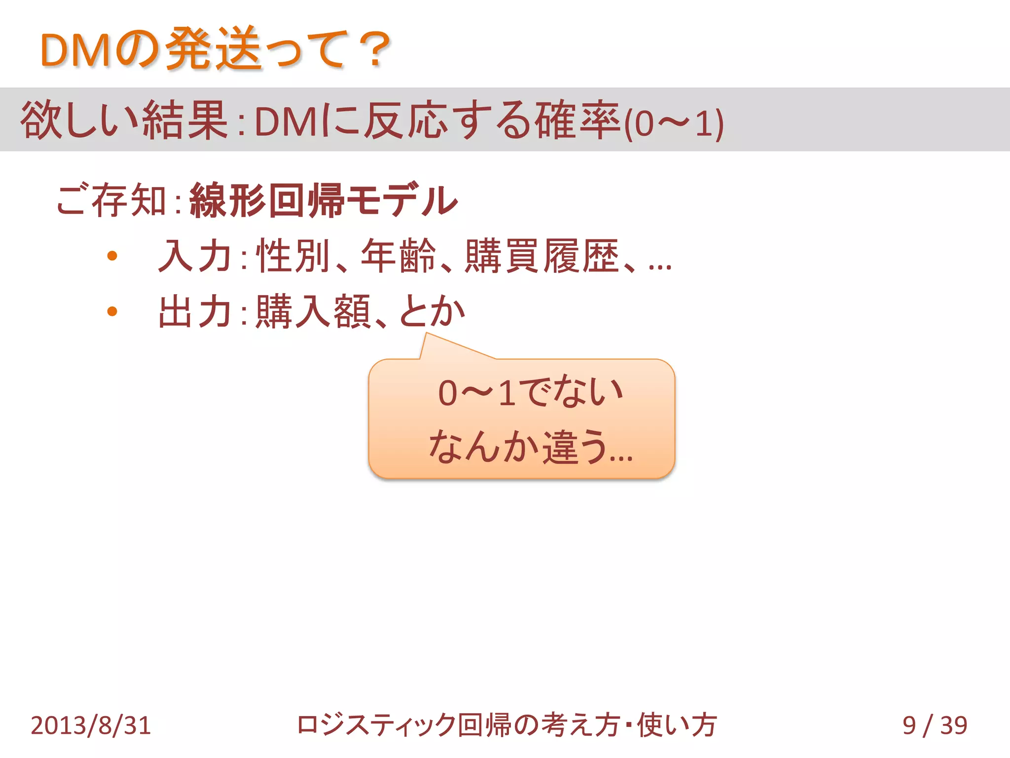 欲しい結果：DMに反応する確率(0～1)
DMの発送って？
ご存知：線形回帰モデル
• 入力：性別、年齢、購買履歴、…
• 出力：購入額、とか
0～1でない
なんか違う…
9 / 392013/8/31 ロジスティック回帰の考え方・使い方
 