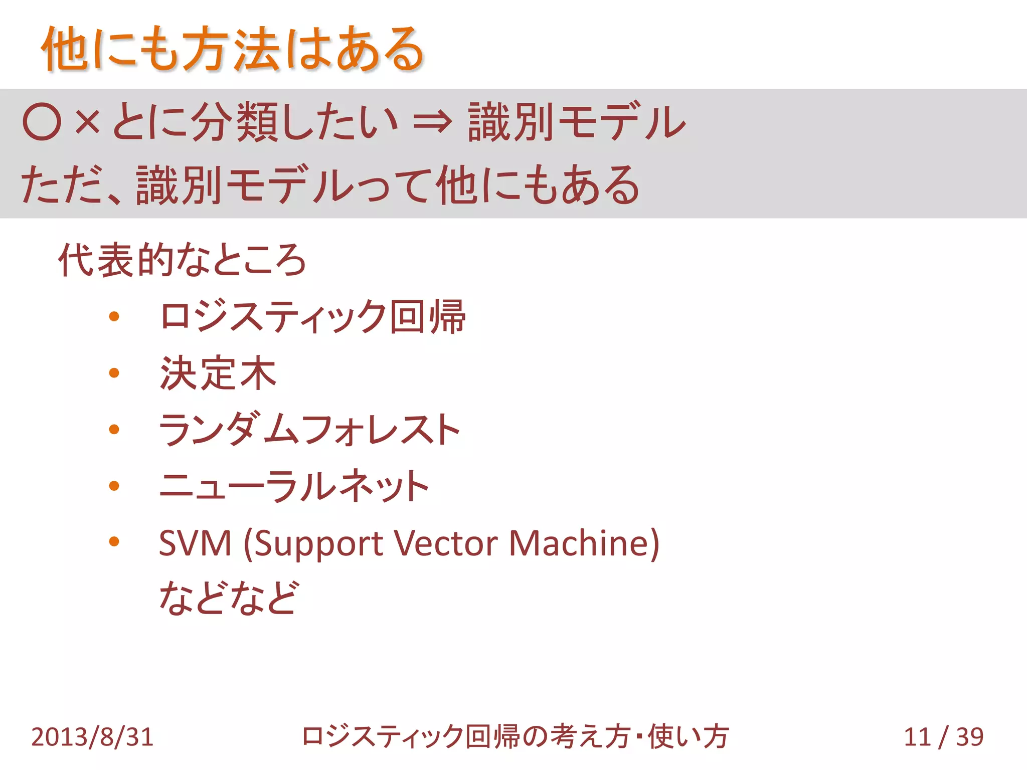 ○×とに分類したい ⇒ 識別モデル
ただ、識別モデルって他にもある
他にも方法はある
代表的なところ
• ロジスティック回帰
• 決定木
• ランダムフォレスト
• ニューラルネット
• SVM (Support Vector Machine)
などなど
11 / 392013/8/31 ロジスティック回帰の考え方・使い方
 