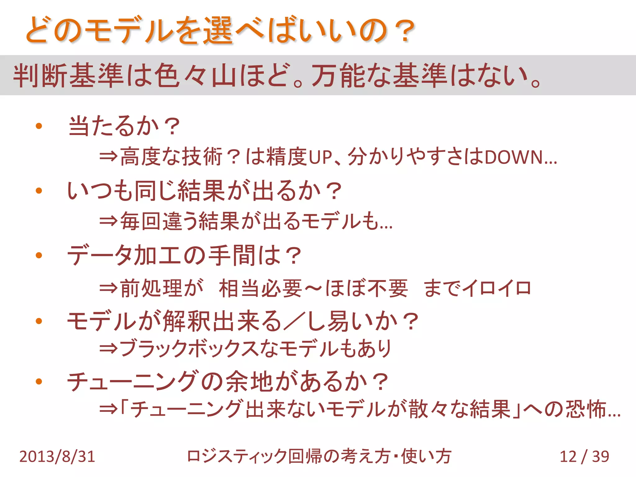 判断基準は色々山ほど。万能な基準はない。
どのモデルを選べばいいの？
• 当たるか？
⇒高度な技術？は精度UP、分かりやすさはDOWN…
• いつも同じ結果が出るか？
⇒毎回違う結果が出るモデルも…
• データ加工の手間は？
⇒前処理が 相当必要～ほぼ不要 までイロイロ
• モデルが解釈出来る／し易いか？
⇒ブラックボックスなモデルもあり
• チューニングの余地があるか？
⇒「チューニング出来ないモデルが散々な結果」への恐怖…
12 / 392013/8/31 ロジスティック回帰の考え方・使い方
 