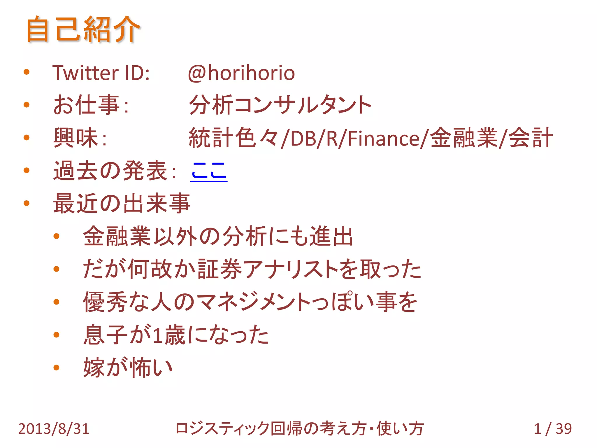 自己紹介
1 / 392013/8/31
• Twitter ID: @horihorio
• お仕事： 分析コンサルタント
• 興味： 統計色々/DB/R/Finance/金融業/会計
• 過去の発表： ここ
• 最近の出来事
• 金融業以外の分析にも進出
• だが何故か証券アナリストを取った
• 優秀な人のマネジメントっぽい事を
• 息子が1歳になった
ロジスティック回帰の考え方・使い方
 