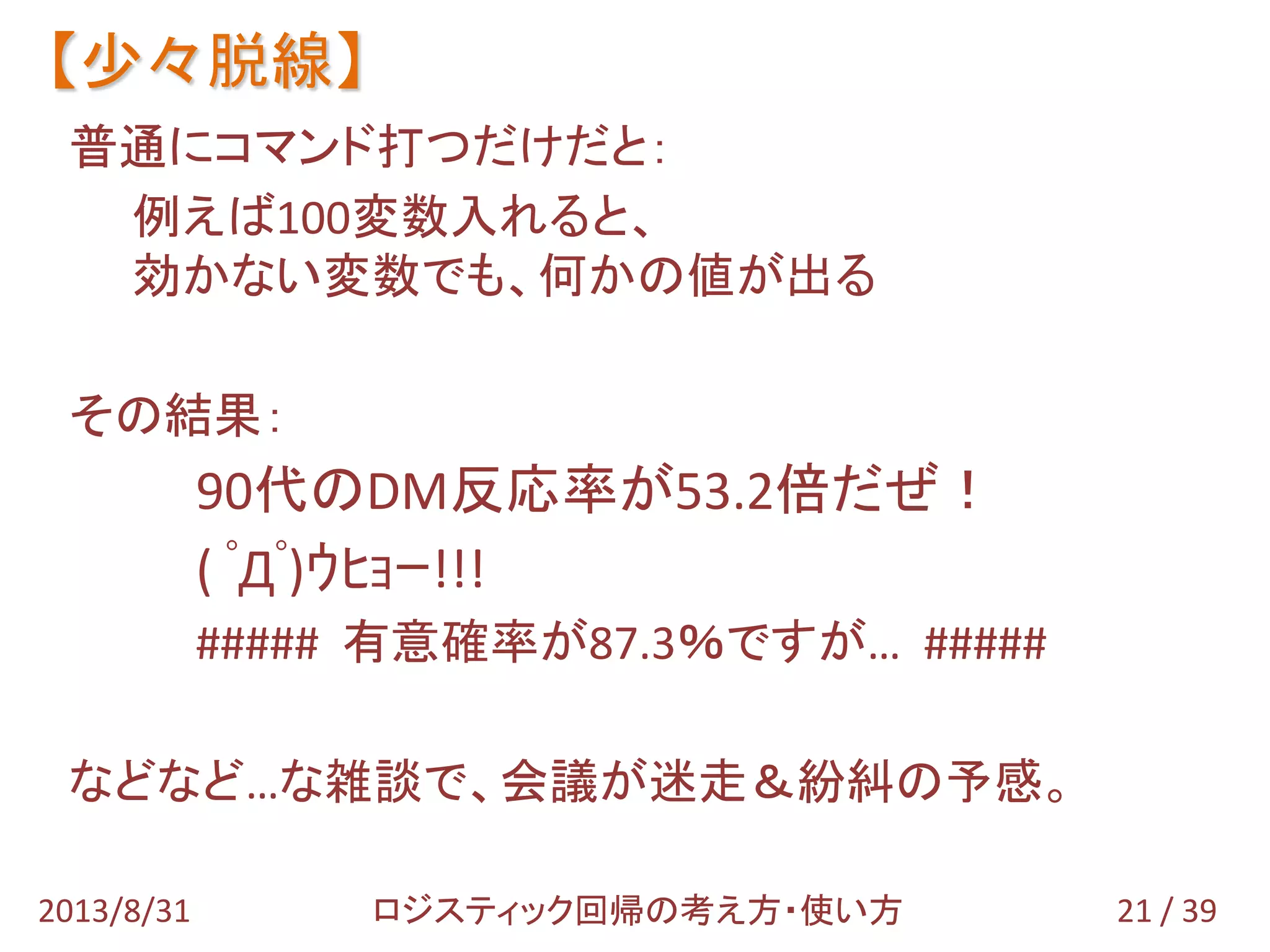 普通にコマンド打つだけだと：
例えば100変数入れると、
効かない変数でも、何かの値が出る
その結果：
90代のDM反応率が53.2倍だぜ！
( ﾟДﾟ)ｳﾋｮｰ!!!
##### 有意確率が87.3％ですが… #####
などなど…な雑談で、会議が迷走＆紛糾の予感。
【少々脱線】
21 / 392013/8/31 ロジスティック回帰の考え方・使い方
 