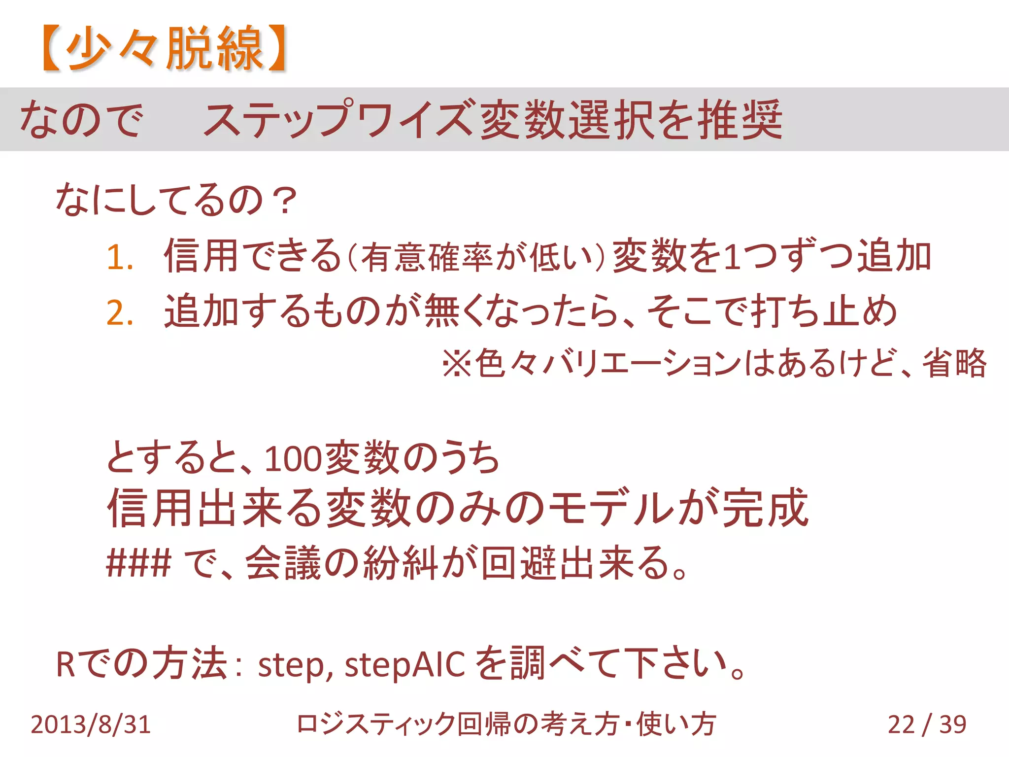 なにしてるの？
1. 信用できる（有意確率が低い）変数を1つずつ追加
2. 追加するものが無くなったら、そこで打ち止め
※色々バリエーションはあるけど、省略
とすると、100変数のうち
信用出来る変数のみのモデルが完成
### で、会議の紛糾が回避出来る。
Rでの方法： step, stepAIC を調べて下さい。
なので ステップワイズ変数選択を推奨
【少々脱線】
22 / 392013/8/31 ロジスティック回帰の考え方・使い方
 