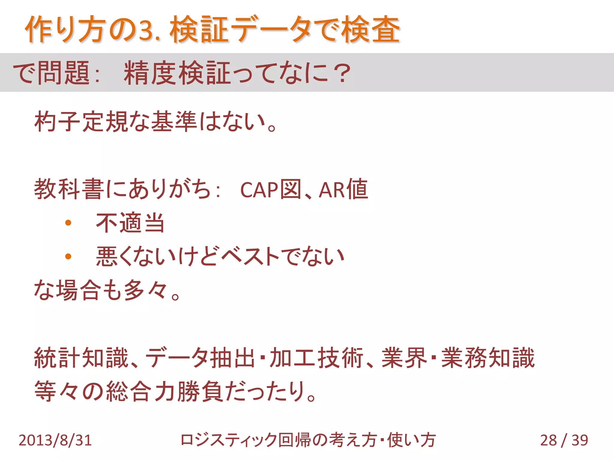 作り方の3. 検証データで検査
28 / 392013/8/31 ロジスティック回帰の考え方・使い方
で問題： 精度検証ってなに？
杓子定規な基準はない。
教科書にありがち： CAP図、AR値
• 不適当
• 悪くないけどベストでない
な場合も多々。
統計知識、データ抽出・加工技術、業界・業務知識
等々の総合力勝負だったり。
 