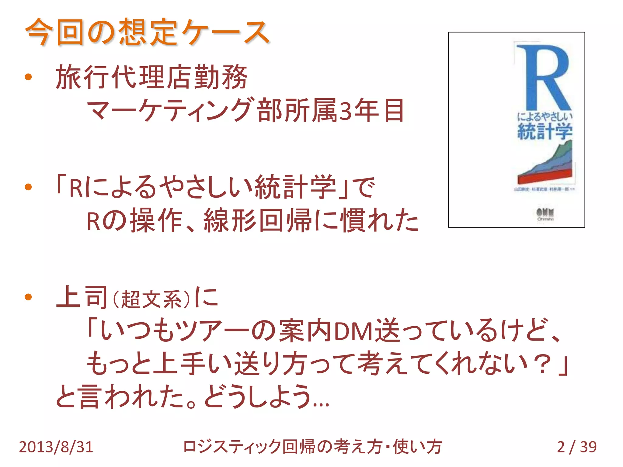 今回の想定ケース
2 / 392013/8/31 ロジスティック回帰の考え方・使い方
• 旅行代理店勤務
マーケティング部所属3年目
• 「Rによるやさしい統計学」で
Rの操作、線形回帰に慣れた
• 上司（超文系）に
「いつもツアーの案内DM送っているけど、
もっと上手い送り方って考えてくれない？」
と言われた。どうしよう…
 
