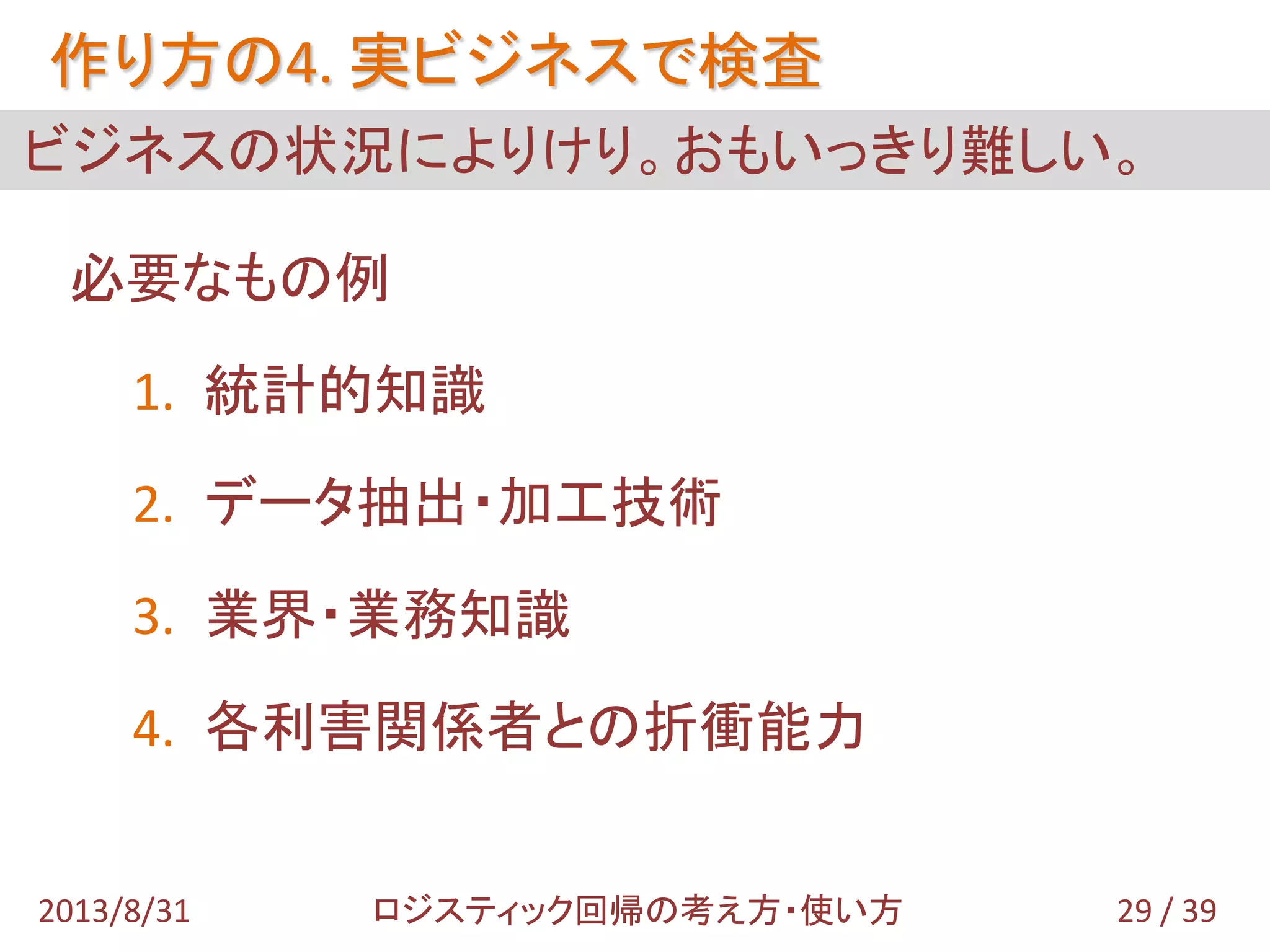 必要なもの例
1. 統計的知識
2. データ抽出・加工技術
3. 業界・業務知識
4. 各利害関係者との折衝能力
ビジネスの状況によりけり。おもいっきり難しい。
作り方の4. 実ビジネスで検査
29 / 392013/8/31 ロジスティック回帰の考え方・使い方
 