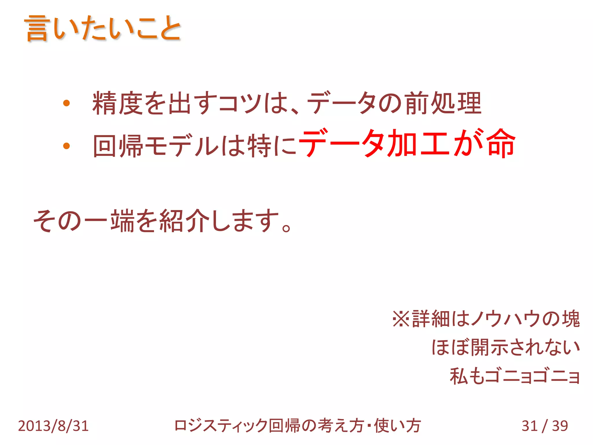 言いたいこと
31 / 392013/8/31 ロジスティック回帰の考え方・使い方
• 精度を出すコツは、データの前処理
• 回帰モデルは特にデータ加工が命
その一端を紹介します。
※詳細はノウハウの塊
ほぼ開示されない
私もゴニョゴニョ
 