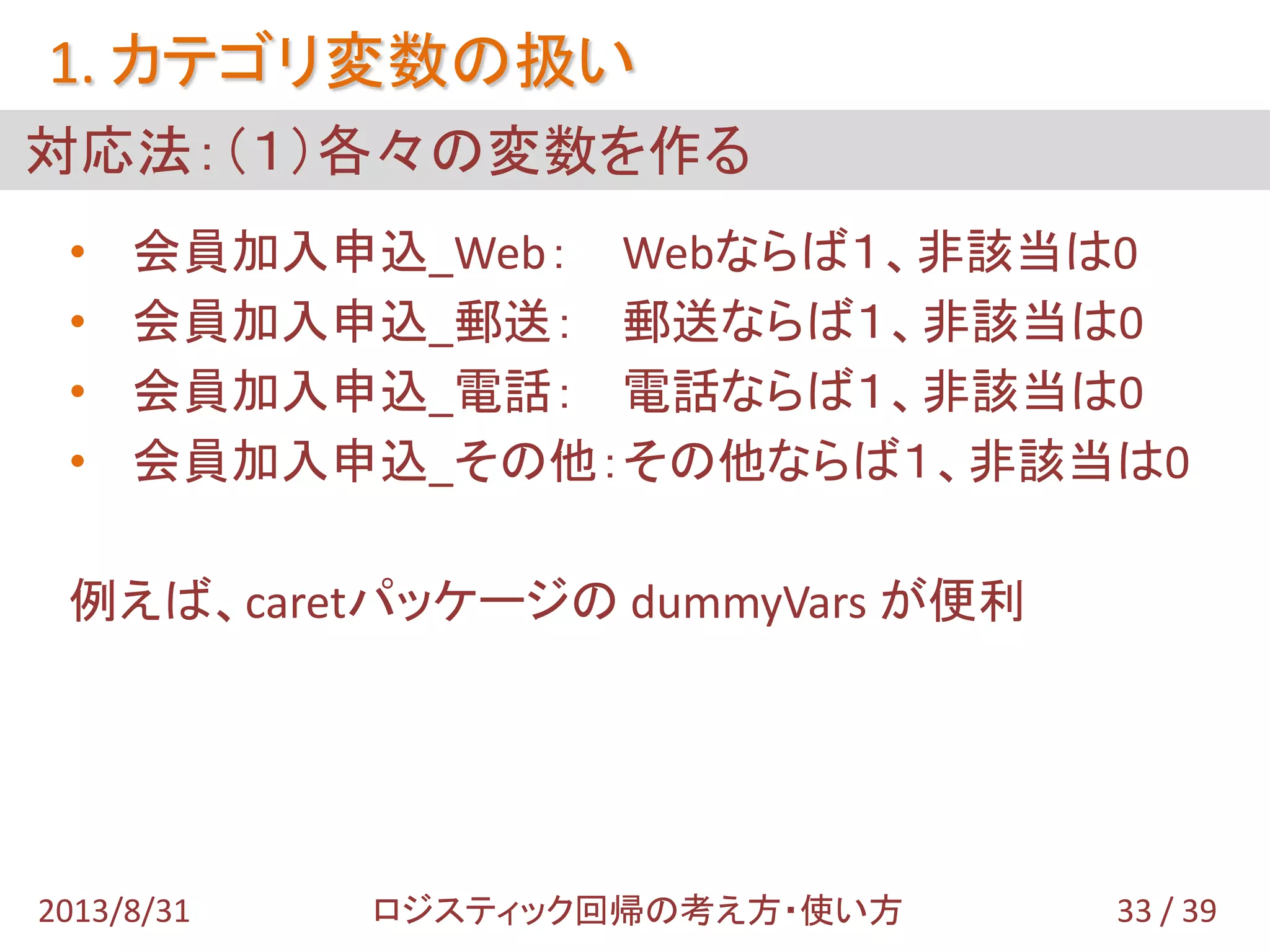 • 会員加入申込_Web： Webならば１、非該当は0
• 会員加入申込_郵送： 郵送ならば１、非該当は0
• 会員加入申込_電話： 電話ならば１、非該当は0
• 会員加入申込_その他：その他ならば１、非該当は0
例えば、caretパッケージの dummyVars が便利
対応法：（１）各々の変数を作る
1. カテゴリ変数の扱い
33 / 392013/8/31 ロジスティック回帰の考え方・使い方
 