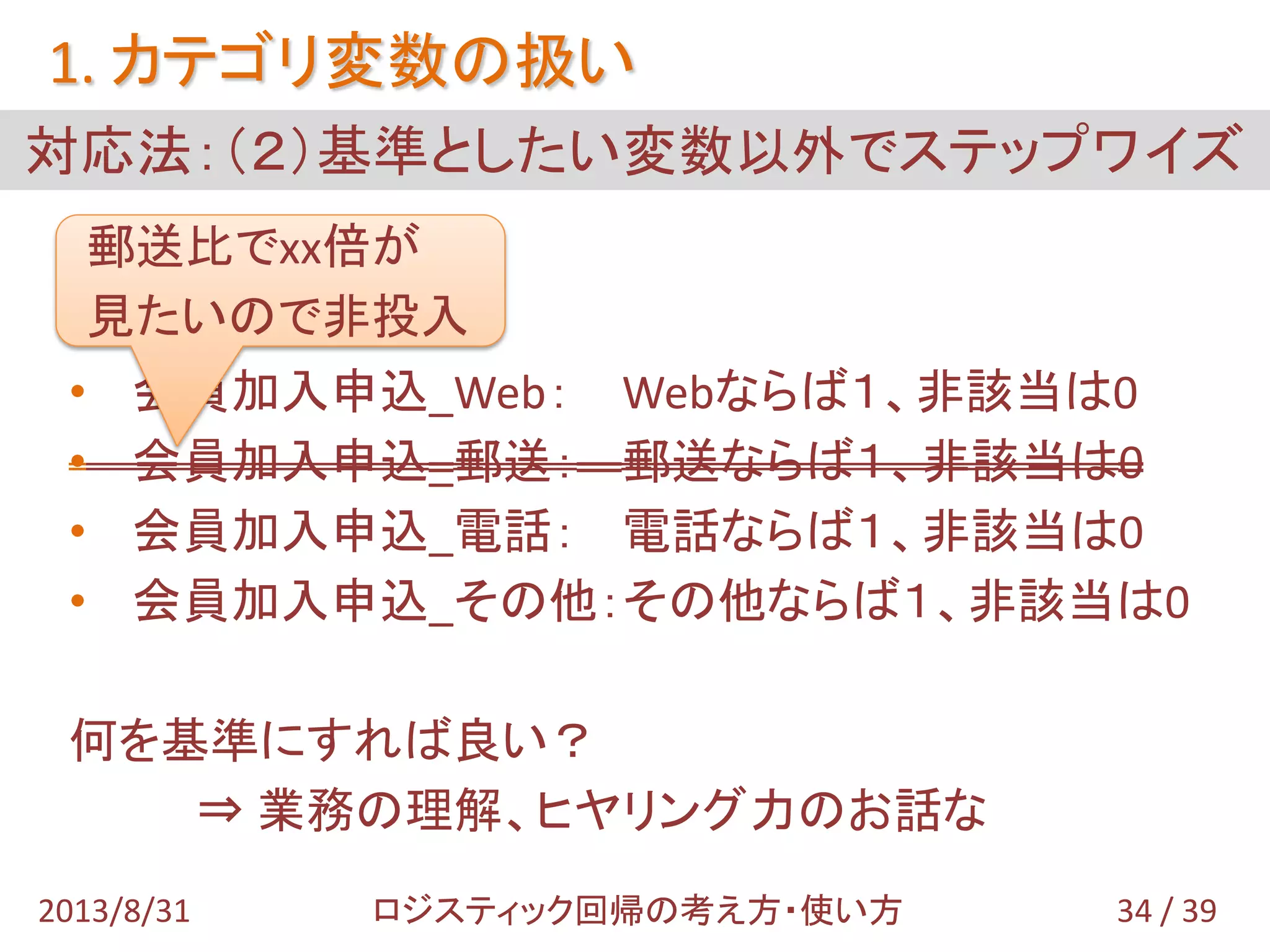 • 会員加入申込_Web： Webならば１、非該当は0
• 会員加入申込_郵送： 郵送ならば１、非該当は0
• 会員加入申込_電話： 電話ならば１、非該当は0
• 会員加入申込_その他：その他ならば１、非該当は0
何を基準にすれば良い？
⇒ 業務の理解、ヒヤリング力のお話な
対応法：（２）基準としたい変数以外でステップワイズ
1. カテゴリ変数の扱い
34 / 392013/8/31 ロジスティック回帰の考え方・使い方
郵送比でxx倍が
見たいので非投入
 