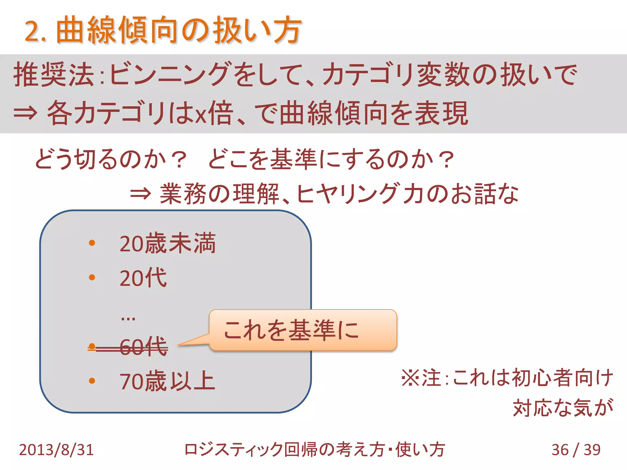 どう切るのか？ どこを基準にするのか？
⇒ 業務の理解、ヒヤリング力のお話な
※注：これは初心者向け
対応な気が
• 20歳未満
• 20代
…
• 60代
• 70歳以上
推奨法：ビンニングをして、カテゴリ変数の扱いで
⇒ 各カテゴリはx倍、で曲線傾向を表現
2. 曲線傾向の扱い方
36 / 392013/8/31 ロジスティック回帰の考え方・使い方
これを基準に
 