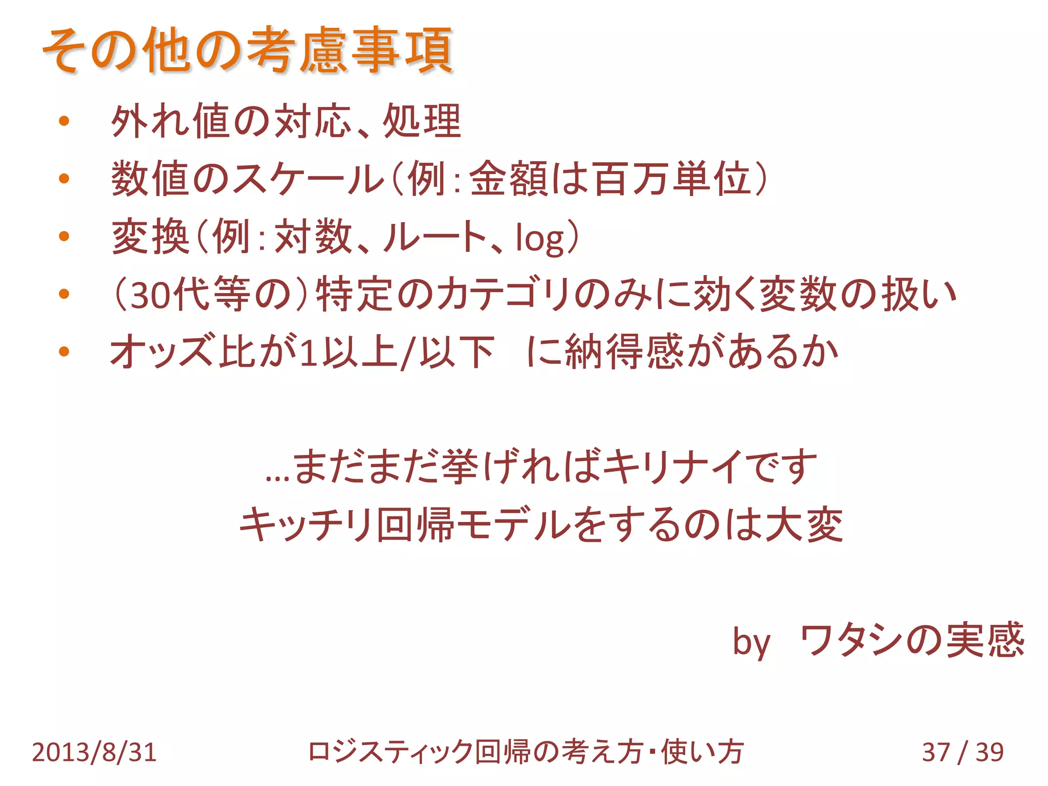 • 外れ値の対応、処理
• 数値のスケール（例：金額は百万単位）
• 変換（例：対数、ルート、log）
• （30代等の）特定のカテゴリのみに効く変数の扱い
• オッズ比が1以上/以下 に納得感があるか
…まだまだ挙げればキリナイです
キッチリ回帰モデルをするのは大変
by ワタシの実感
その他の考慮事項
37 / 392013/8/31 ロジスティック回帰の考え方・使い方
 