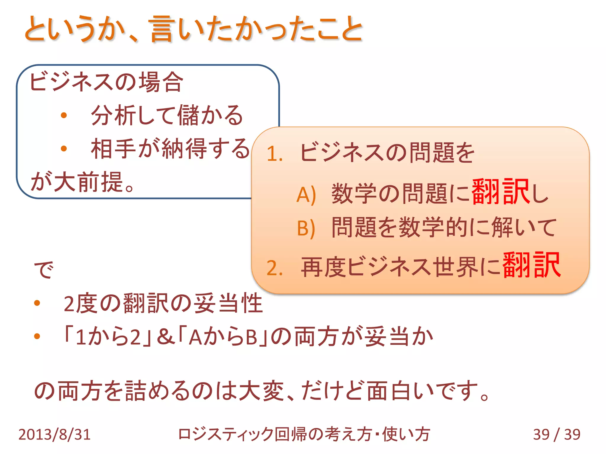 というか、言いたかったこと
39 / 392013/8/31 ロジスティック回帰の考え方・使い方
ビジネスの場合
• 分析して儲かる
• 相手が納得する
が大前提。
で
• 2度の翻訳の妥当性
• 「1から2」＆「AからB」の両方が妥当か
の両方を詰めるのは大変、だけど面白いです。
1. ビジネスの問題を
A) 数学の問題に翻訳し
B) 問題を数学的に解いて
2. 再度ビジネス世界に翻訳
 