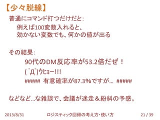 普通にコマンド打つだけだと：
例えば100変数入れると、
効かない変数でも、何かの値が出る
その結果：
90代のDM反応率が53.2倍だぜ！
( ﾟДﾟ)ｳﾋｮｰ!!!
##### 有意確率が87.3％ですが… #####
などなど…な雑談で、会議が迷走＆紛糾の予感。
【少々脱線】
21 / 392013/8/31 ロジスティック回帰の考え方・使い方
 