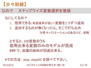 なにしてるの？
1. 信用できる（有意確率が低い）変数を1つずつ追加
2. 追加するものが無くなったら、そこで打ち止め
※色々バリエーションはあるけど、省略
とすると、100変数のうち
信用出来る変数のみのモデルが完成
### で、会議の紛糾が回避出来る。
Rでの方法： step, stepAIC を調べて下さい。
なので ステップワイズ変数選択を推奨
【少々脱線】
22 / 392013/8/31 ロジスティック回帰の考え方・使い方
 