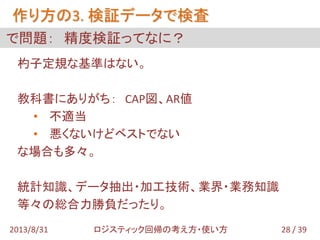 作り方の3. 検証データで検査
28 / 392013/8/31 ロジスティック回帰の考え方・使い方
で問題： 精度検証ってなに？
杓子定規な基準はない。
教科書にありがち： CAP図、AR値
• 不適当
• 悪くないけどベストでない
な場合も多々。
統計知識、データ抽出・加工技術、業界・業務知識
等々の総合力勝負だったり。
 
