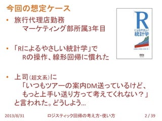 今回の想定ケース
2 / 392013/8/31 ロジスティック回帰の考え方・使い方
• 旅行代理店勤務
マーケティング部所属3年目
• 「Rによるやさしい統計学」で
Rの操作、線形回帰に慣れた
• 上司（超文系）に
「いつもツアーの案内DM送っているけど、
もっと上手い送り方って考えてくれない？」
と言われた。どうしよう…
 
