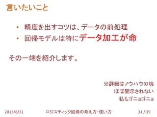 言いたいこと
31 / 392013/8/31 ロジスティック回帰の考え方・使い方
• 精度を出すコツは、データの前処理
• 回帰モデルは特にデータ加工が命
その一端を紹介します。
※詳細はノウハウの塊
ほぼ開示されない
私もゴニョゴニョ
 