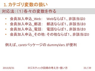 • 会員加入申込_Web： Webならば１、非該当は0
• 会員加入申込_郵送： 郵送ならば１、非該当は0
• 会員加入申込_電話： 電話ならば１、非該当は0
• 会員加入申込_その他：その他ならば１、非該当は0
例えば、caretパッケージの dummyVars が便利
対応法：（１）各々の変数を作る
1. カテゴリ変数の扱い
33 / 392013/8/31 ロジスティック回帰の考え方・使い方
 