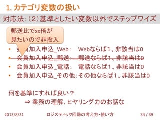 • 会員加入申込_Web： Webならば１、非該当は0
• 会員加入申込_郵送： 郵送ならば１、非該当は0
• 会員加入申込_電話： 電話ならば１、非該当は0
• 会員加入申込_その他：その他ならば１、非該当は0
何を基準にすれば良い？
⇒ 業務の理解、ヒヤリング力のお話な
対応法：（２）基準としたい変数以外でステップワイズ
1. カテゴリ変数の扱い
34 / 392013/8/31 ロジスティック回帰の考え方・使い方
郵送比でxx倍が
見たいので非投入
 
