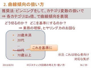 どう切るのか？ どこを基準にするのか？
⇒ 業務の理解、ヒヤリング力のお話な
※注：これは初心者向け
対応な気が
• 20歳未満
• 20代
…
• 60代
• 70歳以上
推奨法：ビンニングをして、カテゴリ変数の扱いで
⇒ 各カテゴリはx倍、で曲線傾向を表現
2. 曲線傾向の扱い方
36 / 392013/8/31 ロジスティック回帰の考え方・使い方
これを基準に
 
